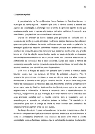 56
CONSIDERAÇÕES
A pesquisa feita na Escola Municipal Nossa Senhora do Perpétuo Socorro no
município de Tomé-Açu/Pa, mostrou que tanto a família quanto a escola são
agentes de socialização. A diferença é que a família é a principal agente, é nela que
a criança recebe suas primeiras orientações, estímulos, cuidados, fornecendo aos
seus filhos o que precisam para uma vida em sociedade.
Depois de analisar os dados obtidos pela pesquisa se constata que a
separação da família e escola, dificulta o rendimento escolar da criança fazendo com
que esses pais se afastem da escola justificando assim sua ausência pela falta de
tempo por questão de trabalho, conforme o relato de uma das mães entrevistada. No
resultado da entrevista, podemos mencionar que apesar de existir ainda uma grande
lacuna ao nível da relação escola-família, existe por parte da família um interesse
nas atividades desenvolvidas na escola, o que revela uma crescente atenção que os
profissionais da educação dão a estes assuntos. Muitas das vezes a família só
comparece na escola, quando convidados para alguma reunião ou para outro tipo de
assunto, sendo as idas voluntárias à escola pequenas.
Com isso, a função da escola em parceria com a família é diminuir essas
lacunas sociais que vão surgindo ao longo do processo educativo. Pois é
fundamental proporcionar condições a todos os alunos para que eles consigam
desenvolver e percorrer o seu próprio caminho escolar. A escola deve responder
melhor às necessidades e interesses dos pais. No entanto, a família também devem
ter um papel mais significativo. Neste sentido também devemos querer ter pais mais
responsáveis e informados. A família é essencial para o desenvolvimento do
indivíduo, independente de sua formação. É no meio familiar que o indivíduo tem
seus primeiros contatos com o mundo externo, com a linguagem, com a
aprendizagem e aprende os primeiros valores e hábitos. Tal convivência é
fundamental para que a criança se insira no meio escolar sem problemas de
relacionamento disciplinar, entre ela e os outros.
Ao longo do estudo, fomos verificando que, para estes professores e mães é
essencial, compreender e perceber como se ajustava à realidade escolar do aluno, e
como os professores encaravam esta situação de existir uma maior e aberta
proximidade entre as famílias e escolas. Aqui a participação dos pais é fundamental.
 