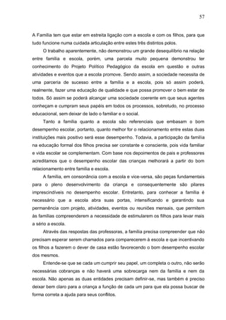 57
A Família tem que estar em estreita ligação com a escola e com os filhos, para que
tudo funcione numa cuidada articulação entre estes três distintos polos.
O trabalho aparentemente, não demonstrou um grande desequilíbrio na relação
entre família e escola, porém, uma parcela muito pequena demonstrou ter
conhecimento do Projeto Político Pedagógico da escola em questão e outras
atividades e eventos que a escola promove. Sendo assim, a sociedade necessita de
uma parceria de sucesso entre a família e a escola, pois só assim poderá,
realmente, fazer uma educação de qualidade e que possa promover o bem estar de
todos. Só assim se poderá alcançar uma sociedade coerente em que seus agentes
conheçam e cumpram seus papéis em todos os processos, sobretudo, no processo
educacional, sem deixar de lado o familiar e o social.
Tanto a família quanto a escola são referenciais que embasam o bom
desempenho escolar, portanto, quanto melhor for o relacionamento entre estas duas
instituições mais positivo será esse desempenho. Todavia, a participação da família
na educação formal dos filhos precisa ser constante e consciente, pois vida familiar
e vida escolar se complementam. Com base nos depoimentos de pais e professores
acreditamos que o desempenho escolar das crianças melhorará a partir do bom
relacionamento entre família e escola.
A família, em consonância com a escola e vice-versa, são peças fundamentais
para o pleno desenvolvimento da criança e consequentemente são pilares
imprescindíveis no desempenho escolar. Entretanto, para conhecer a família é
necessário que a escola abra suas portas, intensificando e garantindo sua
permanência com projeto, atividades, eventos ou reuniões mensais, que permitem
às famílias compreenderem a necessidade de estimularem os filhos para levar mais
a sério a escola.
Através das respostas das professoras, a família precisa compreender que não
precisam esperar serem chamados para comparecerem à escola e que incentivando
os filhos a fazerem o dever de casa estão favorecendo o bom desempenho escolar
dos mesmos.
Entende-se que se cada um cumprir seu papel, um completa o outro, não serão
necessárias cobranças e não haverá uma sobrecarga nem da família e nem da
escola. Não apenas as duas entidades precisam definir-se, mas também é preciso
deixar bem claro para a criança a função de cada um para que ela possa buscar de
forma correta a ajuda para seus conflitos.
 
