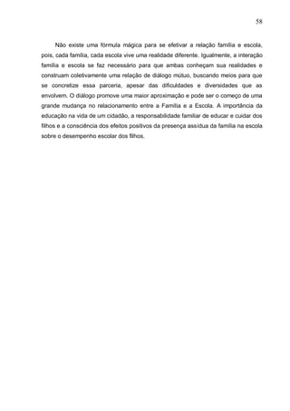 58
Não existe uma fórmula mágica para se efetivar a relação família e escola,
pois, cada família, cada escola vive uma realidade diferente. Igualmente, a interação
família e escola se faz necessário para que ambas conheçam sua realidades e
construam coletivamente uma relação de diálogo mútuo, buscando meios para que
se concretize essa parceria, apesar das dificuldades e diversidades que as
envolvem. O diálogo promove uma maior aproximação e pode ser o começo de uma
grande mudança no relacionamento entre a Família e a Escola. A importância da
educação na vida de um cidadão, a responsabilidade familiar de educar e cuidar dos
filhos e a consciência dos efeitos positivos da presença assídua da família na escola
sobre o desempenho escolar dos filhos.
 