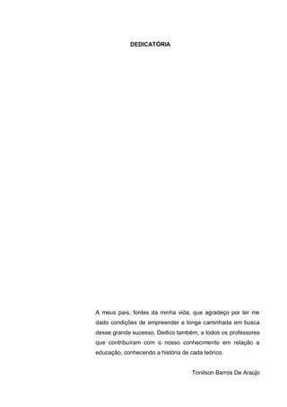 6
DEDICATÓRIA
A meus pais, fontes da minha vida, que agradeço por ter me
dado condições de empreender a longa caminhada em busca
desse grande sucesso. Dedico também, a todos os professores
que contribuíram com o nosso conhecimento em relação a
educação, conhecendo a história de cada teórico.
Tonilson Barros De Araújo
 