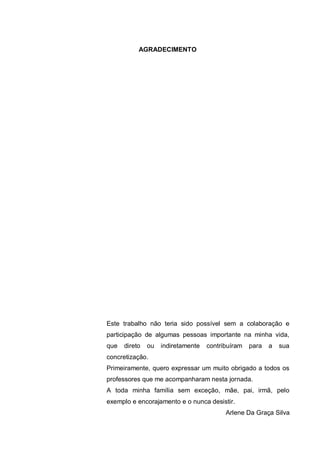 7
AGRADECIMENTO
Este trabalho não teria sido possível sem a colaboração e
participação de algumas pessoas importante na minha vida,
que direto ou indiretamente contribuíram para a sua
concretização.
Primeiramente, quero expressar um muito obrigado a todos os
professores que me acompanharam nesta jornada.
A toda minha família sem exceção, mãe, pai, irmã, pelo
exemplo e encorajamento e o nunca desistir.
Arlene Da Graça Silva
 
