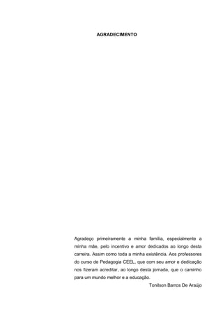 8
AGRADECIMENTO
Agradeço primeiramente a minha família, especialmente a
minha mãe, pelo incentivo e amor dedicados ao longo desta
carreira. Assim como toda a minha existência. Aos professores
do curso de Pedagogia CEEL, que com seu amor e dedicação
nos fizeram acreditar, ao longo desta jornada, que o caminho
para um mundo melhor e a educação.
Tonilson Barros De Araújo
 