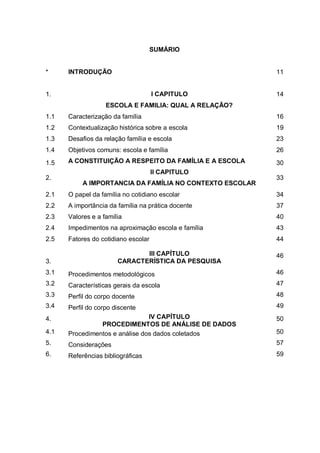 9
SUMÁRIO
* INTRODUÇÃO 11
1. I CAPITULO
ESCOLA E FAMILIA: QUAL A RELAÇÃO?
14
1.1 Caracterização da família 16
1.2 Contextualização histórica sobre a escola 19
1.3 Desafios da relação família e escola 23
1.4 Objetivos comuns: escola e família 26
1.5 A CONSTITUIÇÃO A RESPEITO DA FAMÍLIA E A ESCOLA 30
2.
II CAPITULO
A IMPORTANCIA DA FAMÍLIA NO CONTEXTO ESCOLAR
33
2.1 O papel da família no cotidiano escolar 34
2.2 A importância da família na prática docente 37
2.3 Valores e a família 40
2.4 Impedimentos na aproximação escola e família 43
2.5 Fatores do cotidiano escolar 44
3.
III CAPÍTULO
CARACTERÍSTICA DA PESQUISA
46
3.1 Procedimentos metodológicos 46
3.2 Características gerais da escola 47
3.3 Perfil do corpo docente 48
3.4 Perfil do corpo discente 49
4. IV CAPÍTULO
PROCEDIMENTOS DE ANÁLISE DE DADOS
50
4.1 Procedimentos e análise dos dados coletados 50
5. Considerações 57
6. Referências bibliográficas 59
 