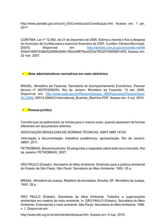 http://www.planalto.gov.br/ccivil_03/Constituicao/Constituiçao.htm. Acesso em: 1 jan.
2017
CURITIBA. Lei nº 12.092, de 21 de dezembro de 2006. Estima a receita e fixa a despesa
do município de Curitiba para o exercício financeiro de 2007. Curitiba: Câmara Municipal,
[2007]. Disponível em: http://domino.cmc.pr.gov.br/contlei.nsf/98
454e416897038b052568fc004fc180/e5df879ac6353e7f032572800061df72. Acesso em:
22 mar. 2007.
• Atos administrativos normativos em meio eletrônico
BRASIL. Ministério da Fazenda. Secretaria de Acompanhamento Econômico. Parecer
técnico nº 06370/2006/RJ. Rio de Janeiro: Ministério da Fazenda, 13 set. 2006.
Disponível em: http://www.cade.gov.br/Plenario/Sessao_386/Pareceres/ParecerSeae-
AC-2006- 08012.008423-International_BusInes_MachIne.PDF. Acesso em: 4 out. 2010.
• Pessoa jurídica
Convém que se padronizem os nomes para o mesmo autor, quando aparecem de formas
diferentes em documentos distintos.
ASSOCIAÇÃO BRASILEIRA DE NORMAS TÉCNICAS. ABNT NBR 14724:
informação e documentação: trabalhos acadêmicos: apresentação. Rio de Janeiro:
ABNT, 2011.
PETROBRAS. Biocombustíveis: 50 perguntas e respostas sobre este novo mercado. Rio
de Janeiro: PETROBRAS, 2007.
SÃO PAULO (Estado). Secretaria do Meio Ambiente. Diretrizes para a política ambiental
do Estado de São Paulo. São Paulo: Secretaria do Meio Ambiente, 1993. 35 p.
BRASIL. Ministério da Justiça. Relatório de atividades. Brasília, DF: Ministério da Justiça,
1993. 28 p.
SÃO PAULO (Estado). Secretaria do Meio Ambiente. Tratados e organizações
ambientais em matéria de meio ambiente. In: SÃO PAULO (Estado). Secretaria do Meio
Ambiente. Entendendo o meio ambiente. São Paulo: Secretaria do Meio Ambiente, 1999.
v. 1. Disponível em:
http://www.bdt.org.br/sma/entendendo/atual.htm. Acesso em: 8 mar. 2019.
 