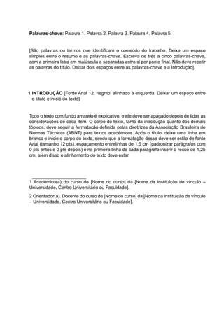 Palavras-chave: Palavra 1. Palavra 2. Palavra 3. Palavra 4. Palavra 5.
[São palavras ou termos que identificam o conteúdo do trabalho. Deixe um espaço
simples entre o resumo e as palavras-chave. Escreva de três a cinco palavras-chave,
com a primeira letra em maiúscula e separadas entre si por ponto final. Não deve repetir
as palavras do título. Deixar dois espaços entre as palavras-chave e a Introdução].
1 INTRODUÇÃO [Fonte Arial 12, negrito, alinhado à esquerda. Deixar um espaço entre
o título e início do texto]
Todo o texto com fundo amarelo é explicativo, e ele deve ser apagado depois de lidas as
considerações de cada item. O corpo do texto, tanto da introdução quanto dos demais
tópicos, deve seguir a formatação definida pelas diretrizes da Associação Brasileira de
Normas Técnicas (ABNT) para textos acadêmicos. Após o título, deixe uma linha em
branco e inicie o corpo do texto, sendo que a formatação desse deve ser estilo de fonte
Arial (tamanho 12 pts), espaçamento entrelinhas de 1,5 cm (padronizar parágrafos com
0 pts antes e 0 pts depois) e na primeira linha de cada parágrafo inserir o recuo de 1,25
cm, além disso o alinhamento do texto deve estar
1 Acadêmico(a) do curso de [Nome do curso] da [Nome da instituição de vínculo –
Universidade, Centro Universitário ou Faculdade].
2 Orientador(a). Docente do curso de [Nome do curso] da [Nome da instituição de vínculo
– Universidade, Centro Universitário ou Faculdade].
 