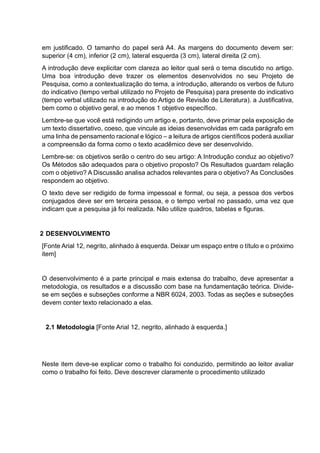 em justificado. O tamanho do papel será A4. As margens do documento devem ser:
superior (4 cm), inferior (2 cm), lateral esquerda (3 cm), lateral direita (2 cm).
A introdução deve explicitar com clareza ao leitor qual será o tema discutido no artigo.
Uma boa introdução deve trazer os elementos desenvolvidos no seu Projeto de
Pesquisa, como a contextualização do tema, a introdução, alterando os verbos de futuro
do indicativo (tempo verbal utilizado no Projeto de Pesquisa) para presente do indicativo
(tempo verbal utilizado na introdução do Artigo de Revisão de Literatura). a Justificativa,
bem como o objetivo geral, e ao menos 1 objetivo específico.
Lembre-se que você está redigindo um artigo e, portanto, deve primar pela exposição de
um texto dissertativo, coeso, que vincule as ideias desenvolvidas em cada parágrafo em
uma linha de pensamento racional e lógico – a leitura de artigos científicos poderá auxiliar
a compreensão da forma como o texto acadêmico deve ser desenvolvido.
Lembre-se: os objetivos serão o centro do seu artigo: A Introdução conduz ao objetivo?
Os Métodos são adequados para o objetivo proposto? Os Resultados guardam relação
com o objetivo? A Discussão analisa achados relevantes para o objetivo? As Conclusões
respondem ao objetivo.
O texto deve ser redigido de forma impessoal e formal, ou seja, a pessoa dos verbos
conjugados deve ser em terceira pessoa, e o tempo verbal no passado, uma vez que
indicam que a pesquisa já foi realizada. Não utilize quadros, tabelas e figuras.
2 DESENVOLVIMENTO
[Fonte Arial 12, negrito, alinhado à esquerda. Deixar um espaço entre o título e o próximo
item]
O desenvolvimento é a parte principal e mais extensa do trabalho, deve apresentar a
metodologia, os resultados e a discussão com base na fundamentação teórica. Divide-
se em seções e subseções conforme a NBR 6024, 2003. Todas as seções e subseções
devem conter texto relacionado a elas.
2.1 Metodologia [Fonte Arial 12, negrito, alinhado à esquerda.]
Neste item deve-se explicar como o trabalho foi conduzido, permitindo ao leitor avaliar
como o trabalho foi feito. Deve descrever claramente o procedimento utilizado
 