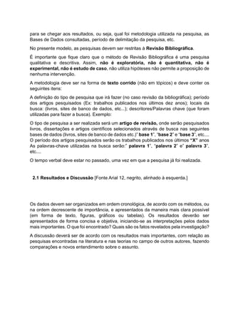 para se chegar aos resultados, ou seja, qual foi metodologia utilizada na pesquisa, as
Bases de Dados consultadas, período de delimitação da pesquisa, etc.
No presente modelo, as pesquisas devem ser restritas à Revisão Bibliográfica.
É importante que fique claro que o método de Revisão Bibliográfica é uma pesquisa
qualitativa e descritiva. Assim, não é exploratória, não é quantitativa, não é
experimental, não é estudo de caso, não utiliza hipóteses não permite a proposição de
nenhuma intervenção.
A metodologia deve ser na forma de texto corrido (não em tópicos) e deve conter os
seguintes itens:
A definição do tipo de pesquisa que irá fazer (no caso revisão da bibliográfica); período
dos artigos pesquisados (Ex: trabalhos publicados nos últimos dez anos); locais da
busca: (livros, sites de banco de dados, etc...); descritores/Palavras chave (que foram
utilizadas para fazer a busca). Exemplo:
O tipo de pesquisa a ser realizada será um artigo de revisão, onde serão pesquisados
livros, dissertações e artigos científicos selecionados através de busca nas seguintes
bases de dados (livros, sites de banco de dados etc.)” base 1”, “base 2” e “base 3”, etc....
O período dos artigos pesquisados serão os trabalhos publicados nos últimos “X” anos
As palavras-chave utilizadas na busca serão:” palavra 1”, “palavra 2” e” palavra 3”,
etc....
O tempo verbal deve estar no passado, uma vez em que a pesquisa já foi realizada.
2.1 Resultados e Discussão [Fonte Arial 12, negrito, alinhado à esquerda.]
Os dados devem ser organizados em ordem cronológica, de acordo com os métodos, ou
na ordem decrescente de importância, e apresentados da maneira mais clara possível
(em forma de texto, figuras, gráficos ou tabelas). Os resultados deverão ser
apresentados de forma concisa e objetiva, iniciando-se as interpretações pelos dados
mais importantes. O que foi encontrado? Quais são os fatos revelados pela investigação?
A discussão deverá ser de acordo com os resultados mais importantes, com relação as
pesquisas encontradas na literatura e nas teorias no campo de outros autores, fazendo
comparações e novos entendimento sobre o assunto.
 