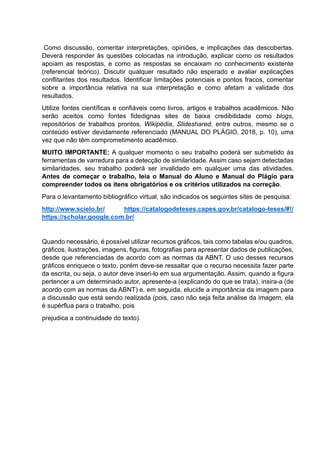 Como discussão, comentar interpretações, opiniões, e implicações das descobertas.
Deverá responder às questões colocadas na introdução, explicar como os resultados
apoiam as respostas, e como as respostas se encaixam no conhecimento existente
(referencial teórico). Discutir qualquer resultado não esperado e avaliar explicações
conflitantes dos resultados. Identificar limitações potenciais e pontos fracos, comentar
sobre a importância relativa na sua interpretação e como afetam a validade dos
resultados.
Utilize fontes científicas e confiáveis como livros, artigos e trabalhos acadêmicos. Não
serão aceitos como fontes fidedignas sites de baixa credibilidade como blogs,
repositórios de trabalhos prontos, Wikipédia, Slideshared, entre outros, mesmo se o
conteúdo estiver devidamente referenciado (MANUAL DO PLÁGIO, 2018, p. 10), uma
vez que não têm comprometimento acadêmico.
MUITO IMPORTANTE: A qualquer momento o seu trabalho poderá ser submetido às
ferramentas de varredura para a detecção de similaridade. Assim caso sejam detectadas
similaridades, seu trabalho poderá ser invalidado em qualquer uma das atividades.
Antes de começar o trabalho, leia o Manual do Aluno e Manual do Plágio para
compreender todos os itens obrigatórios e os critérios utilizados na correção.
Para o levantamento bibliográfico virtual, são indicados os seguintes sites de pesquisa:
http://www.scielo.br/ https://catalogodeteses.capes.gov.br/catalogo-teses/#!/
https://scholar.google.com.br/
Quando necessário, é possível utilizar recursos gráficos, tais como tabelas e/ou quadros,
gráficos, ilustrações, imagens, figuras, fotografias para apresentar dados de publicações,
desde que referenciadas de acordo com as normas da ABNT. O uso desses recursos
gráficos enriquece o texto, porém deve-se ressaltar que o recurso necessita fazer parte
da escrita, ou seja, o autor deve inseri-lo em sua argumentação. Assim, quando a figura
pertencer a um determinado autor, apresente-a (explicando do que se trata), insira-a (de
acordo com as normas da ABNT) e, em seguida, elucide a importância da imagem para
a discussão que está sendo realizada (pois, caso não seja feita análise da imagem, ela
é supérflua para o trabalho, pois
prejudica a continuidade do texto).
 