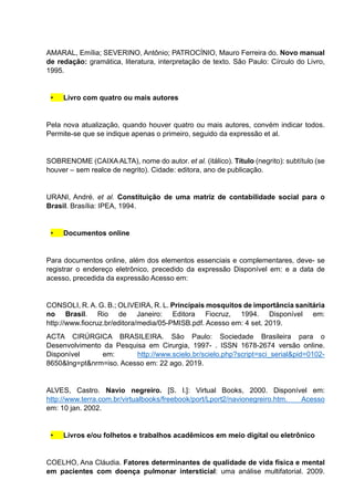 AMARAL, Emília; SEVERINO, Antônio; PATROCÍNIO, Mauro Ferreira do. Novo manual
de redação: gramática, literatura, interpretação de texto. São Paulo: Círculo do Livro,
1995.
• Livro com quatro ou mais autores
Pela nova atualização, quando houver quatro ou mais autores, convém indicar todos.
Permite-se que se indique apenas o primeiro, seguido da expressão et al.
SOBRENOME (CAIXAALTA), nome do autor. et al. (itálico). Título (negrito): subtítulo (se
houver – sem realce de negrito). Cidade: editora, ano de publicação.
URANI, André. et al. Constituição de uma matriz de contabilidade social para o
Brasil. Brasília: IPEA, 1994.
• Documentos online
Para documentos online, além dos elementos essenciais e complementares, deve- se
registrar o endereço eletrônico, precedido da expressão Disponível em: e a data de
acesso, precedida da expressão Acesso em:
CONSOLI, R. A. G. B.; OLIVEIRA, R. L. Principais mosquitos de importância sanitária
no Brasil. Rio de Janeiro: Editora Fiocruz, 1994. Disponível em:
http://www.fiocruz.br/editora/media/05-PMISB.pdf. Acesso em: 4 set. 2019.
ACTA CIRÚRGICA BRASILEIRA. São Paulo: Sociedade Brasileira para o
Desenvolvimento da Pesquisa em Cirurgia, 1997- . ISSN 1678-2674 versão online.
Disponível em: http://www.scielo.br/scielo.php?script=sci_serial&pid=0102-
8650&lng=pt&nrm=iso. Acesso em: 22 ago. 2019.
ALVES, Castro. Navio negreiro. [S. l.]: Virtual Books, 2000. Disponível em:
http://www.terra.com.br/virtualbooks/freebook/port/Lport2/navionegreiro.htm. Acesso
em: 10 jan. 2002.
• Livros e/ou folhetos e trabalhos acadêmicos em meio digital ou eletrônico
COELHO, Ana Cláudia. Fatores determinantes de qualidade de vida física e mental
em pacientes com doença pulmonar intersticial: uma análise multifatorial. 2009.
 