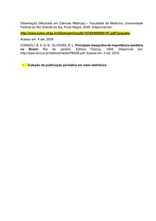 Dissertação (Mestrado em Ciências Médicas) – Faculdade de Medicina, Universidade
Federal do Rio Grande do Sul, Porto Alegre, 2009. Disponível em:
Acesso em: 4 set. 2009.
CONSOLI, R. A. G. B.; OLIVEIRA, R. L. Principais mosquitos de importância sanitária
no Brasil. Rio de Janeiro: Editora Fiocruz, 1994. Disponível em:
http://www.fiocruz.br/editora/media/PMISB.pdf. Acesso em: 4 set. 2019.
• Coleção de publicação periódica em meio eletrônico
http://www.lume.ufrgs.br/bitstream/handle/16359/000695147.pdf?sequenc
e 1.
 