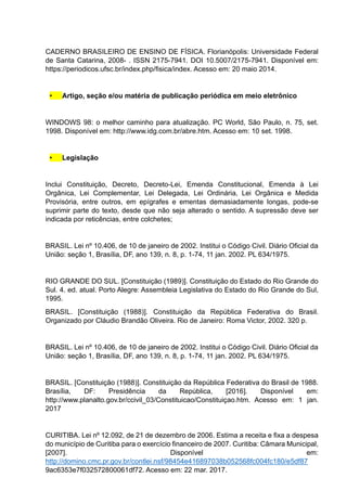 CADERNO BRASILEIRO DE ENSINO DE FÍSICA. Florianópolis: Universidade Federal
de Santa Catarina, 2008- . ISSN 2175-7941. DOI 10.5007/2175-7941. Disponível em:
https://periodicos.ufsc.br/index.php/fisica/index. Acesso em: 20 maio 2014.
• Artigo, seção e/ou matéria de publicação periódica em meio eletrônico
WINDOWS 98: o melhor caminho para atualização. PC World, São Paulo, n. 75, set.
1998. Disponível em: http://www.idg.com.br/abre.htm. Acesso em: 10 set. 1998.
• Legislação
Inclui Constituição, Decreto, Decreto-Lei, Emenda Constitucional, Emenda à Lei
Orgânica, Lei Complementar, Lei Delegada, Lei Ordinária, Lei Orgânica e Medida
Provisória, entre outros, em epígrafes e ementas demasiadamente longas, pode-se
suprimir parte do texto, desde que não seja alterado o sentido. A supressão deve ser
indicada por reticências, entre colchetes;
BRASIL. Lei nº 10.406, de 10 de janeiro de 2002. Institui o Código Civil. Diário Oficial da
União: seção 1, Brasília, DF, ano 139, n. 8, p. 1-74, 11 jan. 2002. PL 634/1975.
RIO GRANDE DO SUL. [Constituição (1989)]. Constituição do Estado do Rio Grande do
Sul. 4. ed. atual. Porto Alegre: Assembleia Legislativa do Estado do Rio Grande do Sul,
1995.
BRASIL. [Constituição (1988)]. Constituição da República Federativa do Brasil.
Organizado por Cláudio Brandão Oliveira. Rio de Janeiro: Roma Victor, 2002. 320 p.
BRASIL. Lei nº 10.406, de 10 de janeiro de 2002. Institui o Código Civil. Diário Oficial da
União: seção 1, Brasília, DF, ano 139, n. 8, p. 1-74, 11 jan. 2002. PL 634/1975.
BRASIL. [Constituição (1988)]. Constituição da República Federativa do Brasil de 1988.
Brasília, DF: Presidência da República, [2016]. Disponível em:
http://www.planalto.gov.br/ccivil_03/Constituicao/Constituiçao.htm. Acesso em: 1 jan.
2017
CURITIBA. Lei nº 12.092, de 21 de dezembro de 2006. Estima a receita e fixa a despesa
do município de Curitiba para o exercício financeiro de 2007. Curitiba: Câmara Municipal,
[2007]. Disponível em:
http://domino.cmc.pr.gov.br/contlei.nsf/98454e416897038b052568fc004fc180/e5df87
9ac6353e7f032572800061df72. Acesso em: 22 mar. 2017.
 
