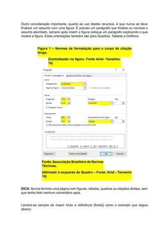 Outra consideração importante, quanto ao uso destes recursos, é que nunca se deve
finalizar um assunto com uma figura. É preciso um parágrafo que finalize ou conclua o
assunto abordado, sempre após inserir a figura coloque um parágrafo explicando o que
mostra a figura. Estas orientações também são para Quadros, Tabelas e Gráficos.
Figura 1 – Normas de formatação para o corpo da citação
longa.
(Centralizado na figura. Fonte Arial- Tamanho:
10)
Fonte: Associação Brasileira de Normas
Técnicas.
(Alinhado à esquerda do Quadro – Fonte: Arial - Tamanho
10)
DICA: Nunca termine uma página com figuras, tabelas, quadros ou citações diretas, sem
que tenha feito nenhum comentário após.
Lembre-se sempre de inserir título e referência [fonte]) como o exemplo que segue
abaixo:
 