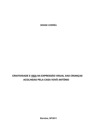 DENISE CORRÊA




CRIATIVIDADE E VIDA NA EXPRESSÃO VISUAL DAS CRIANÇAS
        ACOLHIDAS PELA CASA VOVÔ ANTÔNIO




                    Barretos, SP/2011
 
