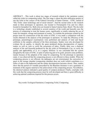 VIII
ABSTRACT – This work is about two stages of research related to the sanitation system
called dry toilet (or composting toilet). The first stage is about the pilot edification project of
one dry toilet in the campus of the Federal University of Santa Catarina – UFSC, named of
“Dry Toilet: clean technology and of social interest”. And the second refers to the research
made in three prototypes in operation, one located in Florianopolis City and two others
located in Garopaba City. Both cities are located in Santa Catarina State, Brazil. The dry toilet
is a technology already established in several countries of the world and basically uses the
process of composting to treat the human waste, significantly or totally reducing the use of
water for transport, storage and treatment of wastes. To evaluate the prototype created by the
project team for construction of the dry toilet at UFSC, it was made a comparison with the
results obtained in the analysis of the prototypes in operation. To study the efficiency of the
prototype, parasitological examinations were performed and analysis of total and faecal
coliforms in the samples collected of the three prototypes. Studies were also developed for
evaluate the air quality, to identify the gases produced during decomposition of organic
matter, as well as, tests to verify the occurrence of odors. Finally, there was a chemical
analysis of the end biossolid produced by the dry toilet of Florianopolis City, to verify the
quality and applicability of it, as a organic fertilizer. It was concluded that the system
designed by the team of UFSC, in spite of achieving part of its goals, presents some problems,
mainly because of the adoption of the ramp for composting. For the prototype in operation
study, it was observed that the composting process is not efficient in these models. When the
composting process is not efficient, the pathogens are not exterminated, the convection of
gases in the storage chamber (composting chamber) does not work (which contributes to a
reflux of odor to the bathroom) and the matter decomposition becomes slower. Thus, studies
show that the period of 6 months prescribed by the Brazilian literature is not a guarantee of
treatment of the organic material or the achievement of the composting process. Nevertheless,
the chemical analysis indicated a good quality of compost produced. Finally, concludes with
this work that the composting process must be well developed and there is great difficulty in
achieving optimal conditions required for this process occurs.
Key words: Ecological Sanitation, Composting Toilet, Composting
 