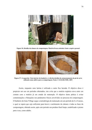 79
Figura 36. Detalhe da câmara de compostagem. Matéria fresca coletada. Fonte: arquivo pessoal
Figura 37. À esquerda, Vista interior do banheiro e à direita detalhe do armazenamento do pó de serra
utilizado como aditivo para a compostagem. Fonte: CASAGRANDE, 2007.
Assim, enquanto uma latrina é utilizada a outra fica lacrada. O objetivo disso é
propiciar um uso em períodos alternados, isto evita que a matéria orgânica nova entre em
contato com a matéria já em estado de maturação. O objetivo desta prática é evitar
contaminações e flutuações nos parâmetros físicos envolvidos no processo de compostagem.
O banheiro do Gaia Village segue a metodologia de maturação em um período de 6 a 8 meses,
o qual se espera que seja suficiente para haver o enchimento da câmara e todas as fases da
compostagem, obtendo assim, após este período um produto final limpo, estabilizado e pronto
para o uso, como adubo.
 