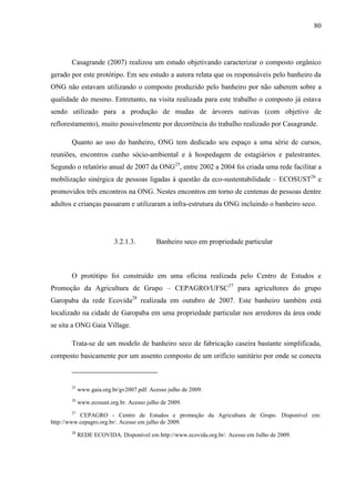 80
Casagrande (2007) realizou um estudo objetivando caracterizar o composto orgânico
gerado por este protótipo. Em seu estudo a autora relata que os responsáveis pelo banheiro da
ONG não estavam utilizando o composto produzido pelo banheiro por não saberem sobre a
qualidade do mesmo. Entretanto, na visita realizada para este trabalho o composto já estava
sendo utilizado para a produção de mudas de árvores nativas (com objetivo de
reflorestamento), muito possivelmente por decorrência do trabalho realizado por Casagrande.
Quanto ao uso do banheiro, ONG tem dedicado seu espaço a uma série de cursos,
reuniões, encontros cunho sócio-ambiental e à hospedagem de estagiários e palestrantes.
Segundo o relatório anual de 2007 da ONG25
, entre 2002 a 2004 foi criada uma rede facilitar a
mobilização sinérgica de pessoas ligadas à questão da eco-sustentabilidade – ECOSUST26
e
promovidos três encontros na ONG. Nestes encontros em torno de centenas de pessoas dentre
adultos e crianças passaram e utilizaram a infra-estrutura da ONG incluindo o banheiro seco.
3.2.1.3. Banheiro seco em propriedade particular
O protótipo foi construído em uma oficina realizada pelo Centro de Estudos e
Promoção da Agricultura de Grupo – CEPAGRO/UFSC27
para agricultores do grupo
Garopaba da rede Ecovida28
realizada em outubro de 2007. Este banheiro também está
localizado na cidade de Garopaba em uma propriedade particular nos arredores da área onde
se sita a ONG Gaia Village.
Trata-se de um modelo de banheiro seco de fabricação caseira bastante simplificada,
composto basicamente por um assento composto de um orifício sanitário por onde se conecta
25
www.gaia.org.br/gv2007.pdf. Acesso julho de 2009.
26
www.ecosust.org.br. Acesso julho de 2009.
27
CEPAGRO - Centro de Estudos e promoção da Agricultura de Grupo. Disponível em:
http://www.cepagro.org.br/. Acesso em julho de 2009.
28
REDE ECOVIDA. Disponível em http://www.ecovida.org.br/. Acesso em Julho de 2009.
 
