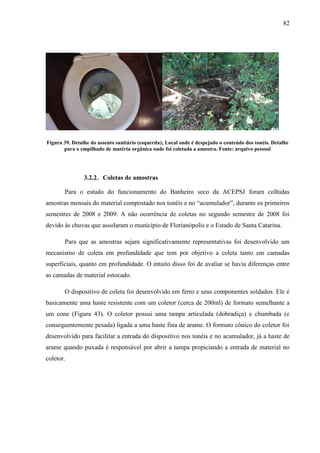 82
Figura 39. Detalhe do assento sanitário (esquerda); Local onde é despejado o conteúdo dos tonéis. Detalhe
para o empilhado de matéria orgânica onde foi coletada a amostra. Fonte: arquivo pessoal
3.2.2. Coletas de amostras
Para o estudo do funcionamento do Banheiro seco da ACEPSJ foram colhidas
amostras mensais do material compostado nos tonéis e no “acumulador”, durante os primeiros
semestres de 2008 e 2009. A não ocorrência de coletas no segundo semestre de 2008 foi
devido às chuvas que assolaram o município de Florianópolis e o Estado de Santa Catarina.
Para que as amostras sejam significativamente representativas foi desenvolvido um
mecanismo de coleta em profundidade que tem por objetivo a coleta tanto em camadas
superficiais, quanto em profundidade. O intuito disso foi de avaliar se havia diferenças entre
as camadas de material estocado.
O dispositivo de coleta foi desenvolvido em ferro e seus componentes soldados. Ele é
basicamente uma haste resistente com um coletor (cerca de 200ml) de formato semelhante a
um cone (Figura 43). O coletor possui uma tampa articulada (dobradiça) e chumbada (e
consequentemente pesada) ligada a uma haste fina de arame. O formato cônico do coletor foi
desenvolvido para facilitar a entrada do dispositivo nos tonéis e no acumulador, já a haste de
arame quando puxada é responsável por abrir a tampa propiciando a entrada de material no
coletor.
 