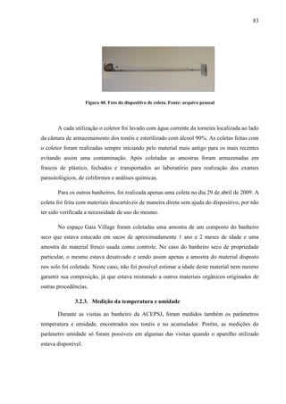 83
Figura 40. Foto do dispositivo de coleta. Fonte: arquivo pessoal
A cada utilização o coletor foi lavado com água corrente da torneira localizada ao lado
da câmara de armazenamento dos tonéis e esterilizado com álcool 90%. As coletas feitas com
o coletor foram realizadas sempre iniciando pelo material mais antigo para os mais recentes
evitando assim uma contaminação. Após coletadas as amostras foram armazenadas em
frascos de plástico, fechados e transportados ao laboratório para realização dos exames
parasitológicos, de coliformes e análises químicas.
Para os outros banheiros, foi realizada apenas uma coleta no dia 29 de abril de 2009. A
coleta foi feita com materiais descartáveis de maneira direta sem ajuda do dispositivo, por não
ter sido verificada a necessidade de uso do mesmo.
No espaço Gaia Village foram coletadas uma amostra de um composto do banheiro
seco que estava estocado em sacos de aproximadamente 1 ano e 2 meses de idade e uma
amostra do material fresco usada como controle. No caso do banheiro seco de propriedade
particular, o mesmo estava desativado e sendo assim apenas a amostra do material disposto
nos solo foi coletada. Neste caso, não foi possível estimar a idade deste material nem mesmo
garantir sua composição, já que estava misturado a outros materiais orgânicos originados de
outras procedências.
3.2.3. Medição da temperatura e umidade
Durante as visitas ao banheiro da ACEPSJ, foram medidos também os parâmetros
temperatura e umidade, encontrados nos tonéis e no acumulador. Porém, as medições do
parâmetro umidade só foram possíveis em algumas das visitas quando o aparelho utilizado
estava disponível.
 