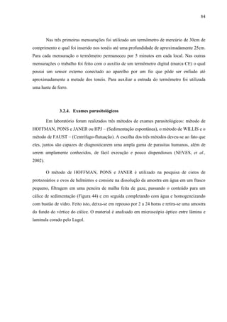 84
Nas três primeiras mensurações foi utilizado um termômetro de mercúrio de 30cm de
comprimento o qual foi inserido nos tonéis até uma profundidade de aproximadamente 25cm.
Para cada mensuração o termômetro permaneceu por 5 minutos em cada local. Nas outras
mensurações o trabalho foi feito com o auxílio de um termômetro digital (marca CE) o qual
possui um sensor externo conectado ao aparelho por um fio que pôde ser enfiado até
aproximadamente a metade dos tonéis. Para auxiliar a entrada do termômetro foi utilizada
uma haste de ferro.
3.2.4. Exames parasitológicos
Em laboratório foram realizados três métodos de exames parasitológicos: método de
HOFFMAN, PONS e JANER ou HPJ – (Sedimentação espontânea), o método de WILLIS e o
método de FAUST – (Centrífugo-flutuação). A escolha dos três métodos deveu-se ao fato que
eles, juntos são capazes de diagnosticarem uma ampla gama de parasitas humanos, além de
serem amplamente conhecidos, de fácil execução e pouco dispendiosos (NEVES, et al.,
2002).
O método de HOFFMAN, PONS e JANER é utilizado na pesquisa de cistos de
protozoários e ovos de helmintos e consiste na dissolução da amostra em água em um frasco
pequeno, filtragem em uma peneira de malha feita de gaze, passando o conteúdo para um
cálice de sedimentação (Figura 44) e em seguida completando com água e homogeneizando
com bastão de vidro. Feito isto, deixa-se em repouso por 2 a 24 horas e retira-se uma amostra
do fundo do vértice do cálice. O material é analisado em microscópio óptico entre lâmina e
lamínula corado pelo Lugol.
 