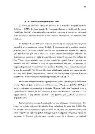 86
3.2.5. Análise de coliformes fecais e totais
A análise de coliformes fecais foi realizada no Laboratório Integrado de Meio
Ambiente – LIMA, do Departamento de Engenharia Sanitária e Ambiental do Centro
Tecnológico da UFSC e teve como objetivo verificar e mensurar a presença de coliformes
fecais e totais nas amostras coletadas. Foram coletadas amostras dos três banheiros secos
estudados.
No banheiro da ACEPSJ foram coletadas amostras de um tonel que armazenava um
material de aproximadamente 6 meses de idade, de uma amostra do acumulador a qual se
estima ter entre 6 e 12 meses de idade e também uma amostra do solo ao redor das caixas de
água (acumulador) que teve o intuito de estimar alguma contaminação ambiental em
decorrência do chorume que pode ter escorrido deste composto estocado. No banheiro do
Gaia Village, foram avaliadas uma amostra retirada do material fresco e outra de um
composto que teve estimada a idade de aproximadamente um ano. No banheiro de
propriedade particular, por estar inativo no momento da coleta, apenas o material despejado
no solo foi amostrado. Não foi possível estimar a idade deste material nem mesmo garantir
sua composição, já que estava misturado a outros materiais orgânicos originados de outras
procedências. As amostras foram avaliadas a partir do Kit COLILERT®.
O Colilert® é um teste simples e rápido (24 horas) para a identificação de coliformes e
E. coli. Aprovado pelas organizações norte-americanas EPA, AOAC, IBWA, EBWA, por
outras organizações internacionais e aceito pelos Métodos Padrão para Exames de Água e
Esgoto (Standard Methods for the Examination of Water and Wastewater) Identifica a E. coli
especificamente, o que elimina resultados falso-positivos por Klebsiella pneumoniae
(INDEXX, 2009).
Em laboratório as amostras foram diluídas em água e filtradas. Foram realizados dois
exames em períodos diferentes. No primeiro deles, realizado no dia 08 de abril de 2009, 30g
das amostras foram postas em um béquer e diluídas em 200 ml de água destilada. Os béqueres
foram colocados em agitadores por 3h. Em seguida, passou-se para a filtragem do líquido em
suspensão. A filtragem realizada neste primeiro exame foi a filtragem convencional
 