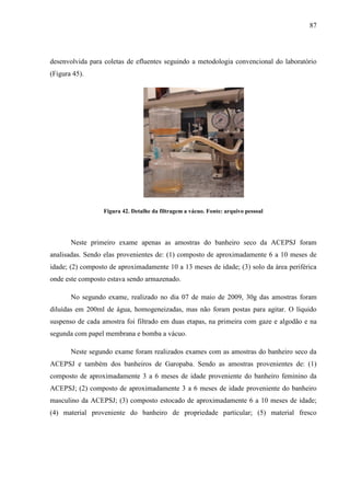 87
desenvolvida para coletas de efluentes seguindo a metodologia convencional do laboratório
(Figura 45).
Figura 42. Detalhe da filtragem a vácuo. Fonte: arquivo pessoal
Neste primeiro exame apenas as amostras do banheiro seco da ACEPSJ foram
analisadas. Sendo elas provenientes de: (1) composto de aproximadamente 6 a 10 meses de
idade; (2) composto de aproximadamente 10 a 13 meses de idade; (3) solo da área periférica
onde este composto estava sendo armazenado.
No segundo exame, realizado no dia 07 de maio de 2009, 30g das amostras foram
diluídas em 200ml de água, homogeneizadas, mas não foram postas para agitar. O líquido
suspenso de cada amostra foi filtrado em duas etapas, na primeira com gaze e algodão e na
segunda com papel membrana e bomba a vácuo.
Neste segundo exame foram realizados exames com as amostras do banheiro seco da
ACEPSJ e também dos banheiros de Garopaba. Sendo as amostras provenientes de: (1)
composto de aproximadamente 3 a 6 meses de idade proveniente do banheiro feminino da
ACEPSJ; (2) composto de aproximadamente 3 a 6 meses de idade proveniente do banheiro
masculino da ACEPSJ; (3) composto estocado de aproximadamente 6 a 10 meses de idade;
(4) material proveniente do banheiro de propriedade particular; (5) material fresco
 