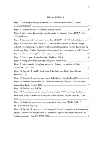 IX
LISTA DE FIGURAS
Figura 1. Porcentagem de cobertura mundial de saneamento básico em 2000. Fonte:
OMS/UNICEF, 2000..................................................................................................................7
Figura 2. Latrina com sifão ou Latrina de descarga manual ....................................................10
Figura 3. Ciclo vicioso da exposição e contaminação por parasitas. Fonte: (ESREY et al.,
2001) (adaptado).......................................................................................................................22
Figura 4. Fechamento do ciclo de nutrientes. Fonte ESREY et al, 2001 (adaptado)...............24
Figura 5. Banheiros secos no Zimbábue. (a) Sistema latrina simples. (b) Sistema do tipo
Arbour Loo, no qual os poços, depois de cheios, são abandonados e em cima deles planta-se
uma árvore. Fonte: EcoSan. Disponível em: http://practicalactionconsulting.org/?id=Ecosan27
Figura 6. Ciclo contaminação da matéria orgânica quebrado ..................................................28
Figura 7. Fossa de poço de uso alternado. (MORGAN, 2003). ...............................................30
Figura 8. Rosa permacultural: princípios básicos da permacultura..........................................33
Figura 9. Horta mandala. Exemplo de tecnologia e de design permacultural. Fonte:
AGENCIA MADALA®...........................................................................................................36
Figura 10. Exemplo de modelo simplificado de banheiro seco. Fonte: Home Grown
Evolution, 2009. .......................................................................................................................38
Figura 11. Exemplo de banheiro seco portátil da BioLan®. Fonte: BioLan, 2009..................38
Figura 12. Banheiro Seco EcoSan. (a) Detalhe do sistema pré-fabricado. (b) Corte lateral
esquemático. Fonte: EcoSun, 2009. .........................................................................................39
Figura 13. Banheiro seco do IPEC. ..........................................................................................41
Figura 17. Vasos separadores de urina (urine divert toilet - UDT). (a) Projeto EcoSan em
Estocolmo, na Suécia. (b) Projeto EcoSan em Addis Ababa, na Etiópia. Fonte: ECOSAN,
2009 ..........................................................................................................................................44
Figura 18. Modelo de saneamento com separação da urina. Fonte: SUSTAINABLE
SETTLEMENT, 2009 (adaptado) ............................................................................................45
Figura 19. Exemplo de banheiro seco de sistema pré-fabricado, auto-coletor, de uso contínuo.
Modelo Compact ® da SunMar. (a) Vista do exterior. (b) vista do interior com detalhe dos
seus componentes. Fonte: SUNMAR, 2009.............................................................................46
 