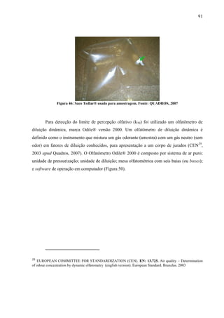 91
Figura 46: Saco Tedlar® usado para amostragem. Fonte: QUADROS, 2007
Para detecção do limite de percepção olfativo (k50) foi utilizado um olfatômetro de
diluição dinâmica, marca Odile® versão 2000. Um olfatômetro de diluição dinâmica é
definido como o instrumento que mistura um gás odorante (amostra) com um gás neutro (sem
odor) em fatores de diluição conhecidos, para apresentação a um corpo de jurados (CEN29
,
2003 apud Quadros, 2007). O Olfatômetro Odile® 2000 é composto por sistema de ar puro;
unidade de pressurização; unidade de diluição; mesa olfatométrica com seis baias (ou boxes);
e software de operação em computador (Figura 50).
29
EUROPEAN COMMITTEE FOR STANDARDIZATION (CEN). EN: 13.725. Air quality – Determination
of odour concentration by dynamic olfatometry (english version). European Standard. Bruxelas. 2003
 