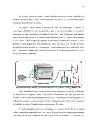 93
Na primeira coleta, as amostras foram coletadas em quatro pontos: (a) dentro do
banheiro feminino; (b) na câmara de armazenamento dos tonéis; (c) no acumulador; (d) na
entrada da chaminé dentro da câmara.
Na segunda coleta, devido à detecção de erros de amostragem, o método de
amostragem utilizado foi o da caixa pulmão, o qual o saco de amostragem é colocado no
interior de um vaso hermeticamente fechado (Figura 51). O vaso é conectado para sucção a
uma bomba de aspiração de ar, provocando depressão em seu interior. Após o vácuo no vaso,
o saco é então cheio até as pressões (interior e exterior) equivalerem-se novamente. A caixa
pulmão foi utilizada pelo fato do ar coletado não entrar em contato com a bomba de vácuo,
evitando assim interferências em casos em que a concentração odorante no ambiente é muito
baixa. Nessa coleta, não foi feita a utilização do sistema de condensação da umidade, devido
ao seu baixo teor no ambiente.
Figura 48. Sistema de coleta das amostras de campo (com caixa pulmão). Fonte: QUADROS, 2007
Nesta segunda visita, dois pontos deixaram de ser analisados. Um devido à realocação
do acumulador de composto (ponto c) dos arredores do banheiro seco para uma área mais
isolada. O outro, devido a mesma representatividade da concentração odorante dos pontos b e
d da primeira análise. Assim, as amostras foram coletadas em apenas dois pontos: (a) dentro
do banheiro feminino; (b) na câmara de armazenamento dos tonéis.
A escolha da medição em apenas um banheiro ao invés dos dois foi devido ao fato de
ambos estarem interconectados tanto pela câmera de armazenamento quanto por entradas de
ventilação nas na porção superior da parede que divide os banheiros. E a escolha pelo
 