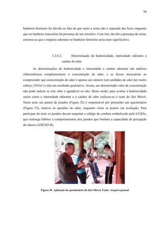 94
banheiro feminino foi devido ao fato de que neste a urina não é separada das fezes enquanto
que no banheiro masculino há presença de um mictório. Com isto, devido a presença de urina,
estimou-se que o impacto odorante no banheiro feminino seria mais significativo.
3.2.6.2. Determinação da hedonicidade, intensidade odorante e
caráter do odor
As determinações da hedonicidade e intensidade e caráter odorante são análises
olfatométricas complementares à concentração de odor, e se fazem necessárias ao
compreender que concentração de odor é apenas um número (em unidades de odor por metro
cúbico, UO/m³) e não um resultado qualitativo. Assim, um determinado valor de concentração
não pode indicar se este odor é agradável ou não. Deste modo, para avaliar a hedonicidade
assim como a intensidade odorante e o caráter do odor realizou-se o teste do Júri Móvel.
Neste teste um painel de jurados (Figura 52) é responsável por preencher um questionário
(Figura 53), relativo às questões de odor, enquanto visita os pontos em avaliação. Para
participar do teste os jurados devem respeitar o código de conduta estabelecido pelo LCQAr,
que restringe hábitos e comportamentos dos jurados que limitam a capacidade de percepção
de odores (ANEXO B).
Figura 49. Aplicação do questionário do Júri Móvel. Fonte: Arquivo pessoal
 