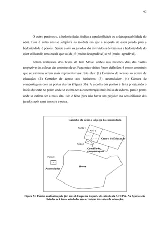 97
O outro parâmetro, a hedonicidade, indica a agradabilidade ou a desagradabilidade do
odor. Essa é outra análise subjetiva na medida em que a resposta de cada jurado para a
hedonicidade é pessoal. Sendo assim os jurados são instruídos a determinar a hedonicidade do
odor utilizando uma escala que vai de -5 (muito desagradável) a +5 (muito agradável).
Foram realizados dois testes de Júri Móvel ambos nos mesmos dias das visitas
respectivas às coletas das amostras de ar. Para estas visitas foram definidos 4 pontos amostrais
que se estimou serem mais representativos. São eles: (1) Caminho de acesso ao centro de
educação; (2) Corredor de acesso aos banheiros; (3) Acumulador; (4) Câmara de
compostagem com as portas abertas (Figura 56). A escolha dos pontos é feita priorizando o
inicio do teste no ponto onde se estima ter a concentração mais baixa de odores, para o ponto
onde se estima ter a mais alta. Isto é feito para não haver um prejuízo na sensibilidade dos
jurados após uma amostra e outra.
Figura 53. Pontos analisados pelo júri móvel. Esquema da parte de entrada da ACEPSJ. Na figura estão
listados os 4 locais estudados nos arredores do centro de educação.
 