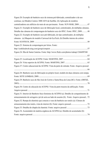 X
Figura 20. Exemplo de banheiro seco de sistema pré-fabricado, centralizador e de uso
contínuo. (a) Modelo Centrex 3000 AF® da SunMar. (b) Aplicação de modelos
centralizadores em edifícios de mais de um pavimento. Fonte: SUN MAR, 2009.................47
Figura 21. Exemplo de banheiro seco de fabricação local, centralizador, de múltiplas câmaras.
Detalhe das câmaras de compostagem do banheiro seco do IPEC. Fonte: IPEC, 2009...........48
Figura 22. Exemplo de banheiro seco pré-fabricado, do tipo centralizador, de múltiplas
câmaras. (a) Maquete do modelo Carrossel da EcoTech. (b) Detalhe interno do coletor.
Fonte: ECOTECH, 2009. .........................................................................................................49
Figura 23. Sistema de compostagem por leiras. Fonte:
http://corkfoodweb.ning.com/group/compost ..........................................................................57
Figura 24. Ilha de Santa Catarina. Fonte: http://www.flickr.com/photos/xdatap1/244499740/
..................................................................................................................................................63
Figura 25. Localização da ACEPSJ. Fonte: MARTINS, 2007 ................................................64
Figura 26. Vista superior da ACEPSJ. Fonte: MARTINS, 2007. ............................................65
Figura 27. Centro educacional da ACEPSJ. Vista da parte de entrada. Fonte: Arquivo pessoal
..................................................................................................................................................66
Figura 28. Banheiro seco de fabricação no próprio local, modelo de duas câmaras com rampa.
Fonte: SETE LOMBAS, 2009..................................................................................................69
Figura 29. Banheiro seco de São José do Cerrito e Santa Rosa de Lima (SC). Fonte: (ORTIZ,
2003).........................................................................................................................................70
Figura 30. Centro de educacão da ACEPSJ. Vista da parte traseira da edificação. Fonte:
Arquivo pessoal........................................................................................................................71
Figura 31. Interior do Banheiro Seco feminino da ACEPSJ (a). Detalhe do compartimento de
armazenamento de serragem e pó de serra ao lado do assento (b). Fonte: Arquivo pessoal...72
Figura 32. Rampa de alumínio que conecta o vaso do banheiro aos tonéis (a). Câmara de
armazenamento dos tonéis, vista do interior (b). Fonte: arquivo pessoal.................................72
Figura 33. Detalhe do chapéu da chaminé. Fonte: arquivo pessoal .........................................73
Figura 34. Acumulador de matéria orgânica da ACEPSJ (a). Detalhe do acumulador (b)
Fonte: arquivo pessoal..............................................................................................................74
 