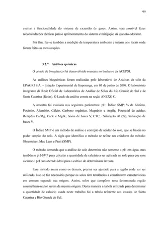 99
avaliar a funcionalidade do sistema de exaustão de gases. Assim, será possível fazer
recomendações técnicas para o aprimoramento do sistema e mitigação da questão odorante.
Por fim, fez-se também a medição da temperatura ambiente e interna aos locais onde
foram feitas as mensurações.
3.2.7. Análises químicas
O estudo de bioquímico foi desenvolvido somente no banheiro da ACEPSJ.
As análises bioquímicas foram realizadas pelo laboratório de Análises de solo da
EPAGRI S.A. - Estação Experimental de Ituporanga, em 03 de junho de 2009. O laboratório
integrante da Rede Oficial de Laboratórios de Análise de Solos do Rio Grande do Sul e de
Santa Catarina (Rolas). O Laudo da análise consta na seção ANEXO C.
A amostra foi avaliada nos seguintes parâmetros: pH; Índice SMP; % de Fósforo,
Potássio, Alumínio, Cálcio, Carbono orgânico, Magnésio e Argila; Potencial de acidez;
Relações Ca/Mg, Ca/K e Mg/K; Soma de bases S; CTC; Saturação Al (%); Saturação de
bases V.
O Índice SMP é um método de análise e correção de acidez do solo, que se baseia no
poder tampão do solo. A sigla que identifica o método se refere aos criadores do método:
Shoemaker, Mac Lean e Pratt (SMP).
O método demanda que a análise de solo determine não somente o pH em água, mas
também o pH-SMP para calcular a quantidade de calcário a ser aplicada ao solo para que esse
alcance o pH considerado ideal para o cultivo de determinada lavoura.
Esse método assim como os demais, precisa ser ajustado para a região onde vai ser
utilizado. Isso se faz necessário porque os solos têm tendências a constituírem características
em comum segundo sua origem. Assim, solos que compõem uma determinada região
assemelham-se por serem da mesma origem. Desta maneira a tabela utilizada para determinar
a quantidade de calcário usada neste trabalho foi a tabela referente aos estados de Santa
Catarina e Rio Grande do Sul.
 