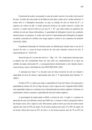 100
O potencial de acidez corresponde à soma da acidez trocável e da acidez não trocável
do solo. A acidez dos solos pode ser dividida em dois tipos: acidez ativa e acidez potencial. A
acidez ativa é o hidrogênio dissociado, ou seja, na solução do solo na forma de H+
e é
expressa em valores de pH. A acidez potencial divide-se em acidez trocável e acidez não
trocável. A acidez trocável refere-se aos íons H+
e Al3+
que estão retidos na superfície dos
colóides do solo por forças eletrostáticas. A quantidade de hidrogênio trocável em condições
naturais parece ser pequena. A acidez não trocável é representada pelo hidrogênio de ligação
covalente, associado aos colóides com carga negativa variável e aos compostos de alumínio
(CHAVES, 2005).
O parâmetro Saturação de Alumínio pode ser definido pela relação entre o teor de Al
trocável do solo e a soma de bases trocáveis do solo mais alumínio trocável do solo. É
representada por m= Al/(S+Al).
Soma de bases S é a soma dos íons Ca2+ + Mg2++ K+ + Na+, importantes nutrientes para
as plantas que são consideradas bases do solo, pelo seu comportamento de se ligar aos
colóides da argila, deslocando H+, e consequentemente alcalinizando o solo. Quanto maior a
soma de bases, maior a fertilidade do solo (WIETHÖLTER, 1994).
A saturação por bases V se dá pela soma de bases trocáveis do solo em relação à
capacidade de troca de cátions, representado pela letra T. É representado pela fórmula: V=
100S/T.
O índice CTC é o índice que mede a capacidade de Troca de Cátions. Ele representa a
quantidade de cátions (Al, H, Ca, Mg e K) que o solo é capaz de reter. Segundo Kiehl (2002),
esta capacidade origina-se e aumenta com a decomposição da matéria orgânica. Conforme vai
aumentando o húmus, aumenta a capacidade de troca de resíduo orgânico.
A porcentagem da argila ajuda a definir a textura do solo. A argila é o conjunto de
partículas do solo com diâmetro menor que 0,002 mm. A textura se refere à proporção relativa
das frações areia, silte e argila no solo. Brevemente, pode-se dizer que solos de textura muito
argilosa têm mais de 60% de argila. Os de textura argilosa têm entre 35 e 60% de argila. Os
de textura siltosa têm mais de 65% de silte e os de textura arenosa mais de 70 ou 85% de
 