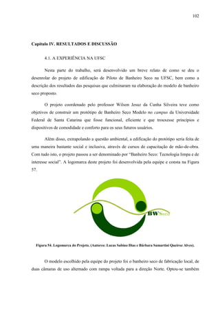 102
Capítulo IV. RESULTADOS E DISCUSSÃO
4.1. A EXPERIÊNCIA NA UFSC
Nesta parte do trabalho, será desenvolvido um breve relato de como se deu o
desenrolar do projeto de edificação de Piloto de Banheiro Seco na UFSC, bem como a
descrição dos resultados das pesquisas que culminaram na elaboração do modelo de banheiro
seco proposto.
O projeto coordenado pelo professor Wilson Jesuz da Cunha Silveira teve como
objetivos de construir um protótipo de Banheiro Seco Modelo no campus da Universidade
Federal de Santa Catarina que fosse funcional, eficiente e que trouxesse princípios e
dispositivos de comodidade e conforto para os seus futuros usuários.
Além disso, extrapolando a questão ambiental, a edificação do protótipo seria feita de
uma maneira bastante social e inclusiva, através de cursos de capacitação de mão-de-obra.
Com tudo isto, o projeto passou a ser denominado por “Banheiro Seco: Tecnologia limpa e de
interesse social”. A logomarca deste projeto foi desenvolvida pela equipe e consta na Figura
57.
Figura 54. Logomarca do Projeto. (Autores: Lucas Sabino Dias e Bárbara Samartini Queiroz Alves).
O modelo escolhido pela equipe do projeto foi o banheiro seco de fabricação local, de
duas câmaras de uso alternado com rampa voltada para a direção Norte. Optou-se também
 