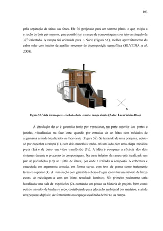 103
pela separação da urina das fezes. Ele foi projetado para um terreno plano, o que exigiu a
criação de dois pavimentos, para possibilitar a rampa de compostagem com teto em ângulo de
37o,
orientado. A rampa foi orientada para o Norte (Figura 58), melhor aproveitamento do
calor solar com intuito de auxiliar processo de decomposição termofílica (SILVEIRA et al,
2008).
Figura 55. Vista da maquete – fachadas leste e norte, rampa aberta (Autor: Lucas Sabino Dias).
A circulação de ar é garantida tanto por venezianas, na parte superior das portas e
janelas, visualizadas na face leste, quando por entradas de ar feitas com módulos de
argamassa armada localizados na face oeste (Figura 59). Se tratando de uma pesquisa, optou-
se por conceber a rampa (1), com dois materiais tendo, em um lado com uma chapa metálica
preta (1a) e de outro um vidro translúcido (1b). A idéia é comparar a eficácia dos dois
sistemas durante o processo de compostagem. Na parte inferior da rampa está localizado um
par de portinholas (1c) de 1,00m de altura, por onde é retirado o composto. A cobertura é
executada em argamassa armada, em forma curva, com teto de grama como tratamento
térmico superior (4). A iluminação com garrafões cheios d’água constitui um método de baixo
custo, de reciclagem e com um ótimo resultado lumínico. No primeiro pavimento seria
localizada uma sala de exposições (2), contando um pouco da história do projeto, bem como
outros métodos de banheiro seco, contribuindo para educação ambiental dos usuários, e ainda
um pequeno depósito de ferramentas no espaço localizado de baixo da rampa.
 
