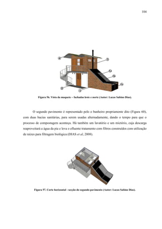 104
Figura 56. Vista da maquete – fachadas leste e norte (Autor: Lucas Sabino Dias).
O segundo pavimento é representado pelo o banheiro propriamente dito (Figura 60),
com duas bacias sanitárias, para serem usadas alternadamente, dando o tempo para que o
processo de compostagem aconteça. Há também um lavatório e um mictório, cuja descarga
reaproveitará a água da pia e leva o efluente tratamento com filtros construídos com utilização
de raízes para filtragem biológica (DIAS et al, 2008).
Figura 57. Corte horizontal - secção do segundo pavimento (Autor: Lucas Sabino Dias).
 