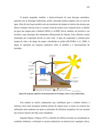 105
O projeto propunha, também, o desenvolvimento de uma descarga automática,
parecida com as descargas tradicionais, porém, utilizando matéria orgânica seca ao invés de
água. Além de uma louça sanitária com um mecanismo de tampas no interior das mesmas que
abrem e fecham a fim de evitar a o contato visual do usuário com o material fecal e a difusão
de gases das rampas para o banheiro (DIAS et al.2008). Havia, também, um mictório e um
lavatório, cujas descargas têm tratamentos diferenciados de efluente. Estes efluentes seriam
eliminados por evaporação devido ao calor solar. A água da evaporação é coletada pelas
tampas de vidro e de chapa, da rampa e distribuída no jardim (SILVEIRA et al., 2008). A
figura 61 apresenta um esquema explicativo sobre os detalhes e o funcionamento do
protótipo.
Figura 58. Esquema explicativo do funcionamento do Protótipo. (Autor: Lucas Sabino Dias).
Este modelo ao incluir componentes que contribuem para o conforto térmico e
lumínico, bem como incorporar matérias primas de origem local, se insere no contexto das
edificações mais modernas nas quais os princípios de eficiência energética e de uso racional
dos recursos naturais são tidos como estandartes.
Segundo Olgyay e Olgyay (1973), o desenho de edifícios levando em consideração as
condições climáticas, a utilização os recursos disponíveis na natureza (sol, vegetação, chuva,
 