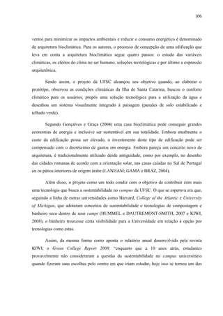 106
vento) para minimizar os impactos ambientais e reduzir o consumo energético é denominado
de arquitetura bioclimática. Para os autores, o processo de concepção de uma edificação que
leva em conta a arquitetura bioclimática segue quatro passos: o estudo das variáveis
climáticas, os efeitos do clima no ser humano, soluções tecnológicas e por último a expressão
arquitetônica.
Sendo assim, o projeto da UFSC alcançou seu objetivo quando, ao elaborar o
protótipo, observou as condições climáticas da Ilha de Santa Catarina, buscou o conforto
climático para os usuários, propôs uma solução tecnológica para a utilização da água e
desenhou um sistema visualmente integrado à paisagem (paredes de solo estabilizado e
telhado verde).
Segundo Gonçalves e Graça (2004) uma casa bioclimática pode conseguir grandes
economias de energia e inclusive ser sustentável em sua totalidade. Embora atualmente o
custo da edificação possa ser elevado, o investimento deste tipo de edificação pode ser
compensado com o decréscimo de gastos em energia. Embora pareça um conceito novo de
arquitetura, é tradicionalmente utilizado desde antiguidade, como por exemplo, no desenho
das cidades romanas de acordo com a orientação solar, nas casas caiadas no Sul de Portugal
ou os pátios interiores de origem árabe (LANHAM; GAMA e BRAZ, 2004).
Além disso, o projeto como um todo condiz com o objetivo de contribuir com mais
uma tecnologia que busca a sustentabilidade no campus da UFSC. O que se esperava era que,
seguindo a linha de outras universidades como Harvard, College of the Atlantic e University
of Michigan, que adotaram conceitos de sustentabilidade e tecnologias de compostagem e
banheiro seco dentro de seus campi (HUMMEL e DAUTREMONT-SMITH, 2007 e KIWI,
2008), o banheiro trouxesse certa visibilidade para a Universidade em relação à opção por
tecnologias como estas.
Assim, da mesma forma como aponta o relatório anual desenvolvido pela revista
KIWI, o Green College Report 2008: “enquanto que a 10 anos atrás, estudantes
provavelmente não consideraram a questão da sustentabilidade no campus universitário
quando fizeram suas escolhas pelo centro em que iriam estudar, hoje isso se tornou um dos
 