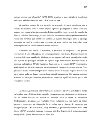 107
maiores motivos para tal decisão” (KIWI, 2008), acreditou-se que a adoção de tecnologias
como estas poderiam contribuir para a UFSC como um todo.
O protótipo também foi bem sucedido na proposição de certas tecnologias para o
conforto dos usuários, como as tampas internas à privada que impedem o contato visual dos
usuários com o material em decomposição. Existem modelos, como é o caso dos modelos da
Biolet®, onde este tipo de tampa já é uma realidade, porém em outros o próprio vaso sanitário
possui uma curvatura que impede este contato. Já algumas tecnologias como a descarga
automática de matéria orgânica seca necessitam de mais estudos para desenvolver uma
maneira prática e não custosa de tornar-las uma realidade.
Entretanto, em relação à praticidade, à facilidade de adequação a um projeto
convencional de uma edificação de um ou mais pavimentos e ao sistema de compostagem em
si, nota-se hoje que o modelo não foi eficaz em sua proposta. Afirma-se isso pela observação
feita a partir dos protótipos estudados na segunda etapa deste trabalho. Percebeu-se que a
rampa de inclinação de 45o
não é capaz de fazer com que o conjunto EPHA (excrementos,
papel higiênico e aditivos) escorregue até o destino final. Isto faz com que este material fique
grudado na mesma contribuindo para maus odores e atração de moscas, exigindo muitas vezes
que o usuário tenha que fazer a remoção deste material manualmente. Isto, além de aumentar
o esforço de operação e manutenção do sistema, contribuir significativamente para a não
aceitação do sistema.
Além disso, pensava-se anteriormente, que a condição de EPHA espalhado na rampa
era benéfica para a desidratação do material e consequentemente o tratamento por dissecação.
Em um estudo realizado no México em banheiros secos de ambos os tratamentos
(biodegradação e dissecação), os resultados obtidos indicaram que, para regiões de climas
quentes o tratamento por dissecação foi o melhor que o sistema de tratamento por
biodegradação (RYCKEBOER et al., 2003). Entretanto, o que se viu no banheiro da ACEPSJ
foi que o EPHA acumulado na rampa permanece tanto fora do processo de compostagem por
biodegradação, quanto do tratamento por dissecação.
 