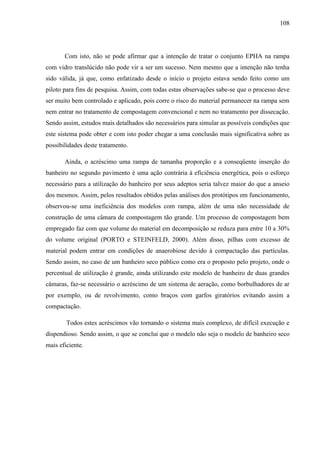 108
Com isto, não se pode afirmar que a intenção de tratar o conjunto EPHA na rampa
com vidro translúcido não pode vir a ser um sucesso. Nem mesmo que a intenção não tenha
sido válida, já que, como enfatizado desde o início o projeto estava sendo feito como um
piloto para fins de pesquisa. Assim, com todas estas observações sabe-se que o processo deve
ser muito bem controlado e aplicado, pois corre o risco do material permanecer na rampa sem
nem entrar no tratamento de compostagem convencional e nem no tratamento por dissecação.
Sendo assim, estudos mais detalhados são necessários para simular as possíveis condições que
este sistema pode obter e com isto poder chegar a uma conclusão mais significativa sobre as
possibilidades deste tratamento.
Ainda, o acréscimo uma rampa de tamanha proporção e a conseqüente inserção do
banheiro no segundo pavimento é uma ação contrária à eficiência energética, pois o esforço
necessário para a utilização do banheiro por seus adeptos seria talvez maior do que a anseio
dos mesmos. Assim, pelos resultados obtidos pelas análises dos protótipos em funcionamento,
observou-se uma ineficiência dos modelos com rampa, além de uma não necessidade de
construção de uma câmara de compostagem tão grande. Um processo de compostagem bem
empregado faz com que volume do material em decomposição se reduza para entre 10 a 30%
do volume original (PORTO e STEINFELD, 2000). Além disso, pilhas com excesso de
material podem entrar em condições de anaerobiose devido à compactação das partículas.
Sendo assim, no caso de um banheiro seco público como era o proposto pelo projeto, onde o
percentual de utilização é grande, ainda utilizando este modelo de banheiro de duas grandes
câmaras, faz-se necessário o acréscimo de um sistema de aeração, como borbulhadores de ar
por exemplo, ou de revolvimento, como braços com garfos giratórios evitando assim a
compactação.
Todos estes acréscimos vão tornando o sistema mais complexo, de difícil execução e
dispendioso. Sendo assim, o que se conclui que o modelo não seja o modelo de banheiro seco
mais eficiente.
 