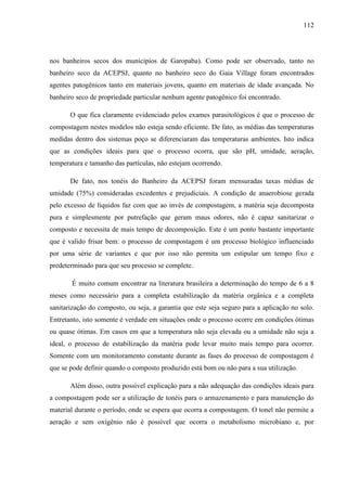 112
nos banheiros secos dos municípios de Garopaba). Como pode ser observado, tanto no
banheiro seco da ACEPSJ, quanto no banheiro seco do Gaia Village foram encontrados
agentes patogênicos tanto em materiais jovens, quanto em materiais de idade avançada. No
banheiro seco de propriedade particular nenhum agente patogênico foi encontrado.
O que fica claramente evidenciado pelos exames parasitológicos é que o processo de
compostagem nestes modelos não esteja sendo eficiente. De fato, as médias das temperaturas
medidas dentro dos sistemas poço se diferenciaram das temperaturas ambientes. Isto indica
que as condições ideais para que o processo ocorra, que são pH, umidade, aeração,
temperatura e tamanho das partículas, não estejam ocorrendo.
De fato, nos tonéis do Banheiro da ACEPSJ foram mensuradas taxas médias de
umidade (75%) consideradas excedentes e prejudiciais. A condição de anaerobiose gerada
pelo excesso de líquidos faz com que ao invés de compostagem, a matéria seja decomposta
pura e simplesmente por putrefação que geram maus odores, não é capaz sanitarizar o
composto e necessita de mais tempo de decomposição. Este é um ponto bastante importante
que é valido frisar bem: o processo de compostagem é um processo biológico influenciado
por uma série de variantes e que por isso não permita um estipular um tempo fixo e
predeterminado para que seu processo se complete.
É muito comum encontrar na literatura brasileira a determinação do tempo de 6 a 8
meses como necessário para a completa estabilização da matéria orgânica e a completa
sanitarização do composto, ou seja, a garantia que este seja seguro para a aplicação no solo.
Entretanto, isto somente é verdade em situações onde o processo ocorre em condições ótimas
ou quase ótimas. Em casos em que a temperatura não seja elevada ou a umidade não seja a
ideal, o processo de estabilização da matéria pode levar muito mais tempo para ocorrer.
Somente com um monitoramento constante durante as fases do processo de compostagem é
que se pode definir quando o composto produzido está bom ou não para a sua utilização.
Além disso, outra possível explicação para a não adequação das condições ideais para
a compostagem pode ser a utilização de tonéis para o armazenamento e para manutenção do
material durante o período, onde se espera que ocorra a compostagem. O tonel não permite a
aeração e sem oxigênio não é possível que ocorra o metabolismo microbiano e, por
 