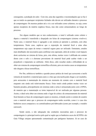 113
conseguinte, a produção de calor. Com isto, uma das sugestões e recomendações que se faz é
que os tonéis ou quaisquer recipientes fechados não devem ser utilizados durante o processo
de compostagem. Os mesmos podem até a vir a ser utilizados como coletores, ou seja, como
apenas receptores da matéria orgânica fresca, mas não como armazenadores ao longo do
processo.
Em alguns modelos que se tem conhecimento, o tonel é utilizado como coletor e
depois o material é transferido e despejado em leiras de compostagem (sistema windrow).
Neste caso, o material fresco é agregado a um sistema já operante e, portanto, com altas
temperaturas. Neste caso, supõe-se que a exposição do material fecal a estas altas
temperaturas seja capaz de tornar o material seguro para ser utilizado. Entretanto, estudos
mais detalhados são necessários para confirmar esta suposição, além de avaliar o real impacto
deste acréscimo ao sistema de leiras, pois, esta ultima, muitas vezes é edificada em contato
direto com o solo e o chorume proveniente do material fecal pode acabar vindo a ser
prejudicial e impactante ao ambiente. Além disso, cabe ressaltar ainda a dificuldade de se
obter um sistema de compostagem termofílica eficiente, pois em muitos casos as temperaturas
não chegam a faixas termofílicas.
Por fim, enfatiza-se também a questão pouco prática do tonel que acrescenta a tarefa
rotineira de transferir o material para outro e o fato que esta tarefa pode chegar a ser insalubre,
pois acrescenta à manutenção do sistema um momento de contato com o material fecal
enquanto este ainda está relativamente fresco. Estes tonéis ainda podem muitas vezes ser
bastante pesados, principalmente em sistemas onde a urina é armazenada junto com o EPHA,
de maneira que a manutenção se torna impossível de ser realizada por algumas pessoas.
Assim, o ideal seria obter um sistema onde o lugar de coleta e de armazenamento do material
fecal durante as fases de compostagem sejam os mesmos, evitando assim o contato do usuário
com o material antes que o processo de compostagem tenha ocorrido, como é o caso dos
banheiros secos compactos e os centralizadores pré-fabricados (como por exemplo, o modelo
carrossel).
Sendo assim, a não adequação das condições necessárias para o processo de
compostagem é o principal motivo pelo qual se supõe que os banheiros secos da ACEPSJ e do
Gaia Village estejam apresentando contaminação por patógenos humanos. Já no caso do
 