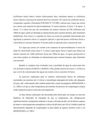 115
(coliformes totais) obteve valores relativamente altos, entretanto apenas os coliformes
fecais indicam a presença de material fecal nas amostras. Os valores de coliformes fecais,
comparados segundo à Resolução CONAMA Nº 357/2005, indicam que a água que entrou
em contato com material de aproximadamente 12 meses pertence à classe 1 de águas. A
classe 1 é a classe em que são encontradas um número máximo de 200 coliformes por
100ml de água e pode ser destinada ao abastecimento para consumo humano, após tratamento
simplificado. Esta classe é a segunda em classe na escala de qualidade determinada pela
legislação (a primeira classe é a categoria especial, a qual não possui coliformes fecais e
é destinada ao consumo humano). O mesmo pode ser aplicado para a amostra do solo.
Já a água que entrou em contato com composto de aproximadamente 6 meses de
idade foi classificada como classe 2. A classe 2 para águas doces é aquela que abarca um
número máximo de 1.000 coliformes fecais por 100ml de água. As águas pertencentes à
esta classe podem ser destinadas ao abastecimento para consumo humano, após tratamento
convencional.
Quando se compara estes resultados com a qualidade da água da maior parte dos
rios de Santa Catarina (GARCIA e BEIRITH, 1996), grande maioria de classe 2, verifica-se
que o nível de contaminação das águas em contato com as amostras foi baixo.
As possíveis explicações para os números relativamente baixos de coliformes
encontrados nas amostras são: (1) talvez a metodologia empregada não tenha sido adequada,
(2) que o pH relativamente altos tenham promovido a morte de patógenos (REDLINGER et
al., 2002) e (3) que as altas temperaturas provenientes do processo de compostagem estejam
sendo responsáveis para a morte dos microrganismos.
As duas ultimas explicações são descartadas pela observação, em campo, no caso dos
banheiros do Município de Garopaba de que as temperaturas não ultrapassavam
significativamente a temperatura ambiente e de que a elevação do pH a níveis básicos capazes
de matar os microorganismos patogênicos (valores de pH maior que 10) só é obtida a partir do
funcionamento adequado da compostagem ou pela adição de agentes alcalinos como a cal
(REDLINGER et al. 2001).
 