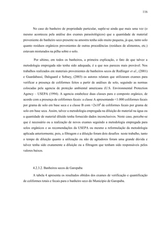 116
No caso do banheiro de propriedade particular, supõe-se ainda que mais uma vez (o
mesmo aconteceu pela análise dos exames parasitológicos) que a quantidade de material
proveniente do banheiro seco presente na amostra tenha sido muito pequena, já que, tanto solo
quanto resíduos orgânicos provenientes de outras procedências (resíduos de alimentos, etc.)
estavam misturados na pilha sobre o solo.
Por ultimo, em todos os banheiros, a primeira explicação, o fato de que talvez a
metodologia empregada não tenha sido adequada, é a que nos pareceu mais provável. Nos
trabalhos realizados em materiais provenientes de banheiros secos de Redlinger et al., (2001)
e Guardabassi, Dalsgaard e Sobsey, (2003) os autores relatam que utilizaram exames para
verificar a presença de coliformes feitos a partir de análises de solo, seguindo as normas
colocadas pela agencia de proteção ambiental americana (U.S. Environmental Protection
Agency – USEPA (1994). A agencia estabelece duas classes para o composto orgânico, de
acordo com a presença de coliformes fecais: a classe A apresentando <1.000 coliformes fecais
por grama de solo em base seca e a classe B com <2x106
de coliformes fecais por grama de
solo em base seca. Assim, talvez a metodologia empregada na diluição do material na água ou
a quantidade de material diluído tenha fornecido dados inconclusivos. Neste caso, percebe-se
que é necessário ou a realização de novos exames seguindo a metodologia empregada para
solos orgânicos e as recomendações da USEPA ou mesmo a reformulação da metodologia
aplicada anteriormente, pois, a filtragem e a diluição foram dois desafios neste trabalho, tanto
o tempo de diluição quanto a utilização ou não de agitadores foram uma grande dúvida e
talvez tenha sido exatamente a diluição ou a filtragem que tenham sido responsáveis pelos
valores baixos.
4.2.3.2. Banheiros secos de Garopaba
A tabela 4 apresenta os resultados obtidos dos exames de verificação e quantificação
de coliformes totais e fecais para o banheiro seco do Município de Garopaba.
 