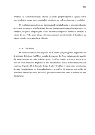 120
devido ao seu valor ser maior que a amostra. Os jurados que participaram da segunda análise
eram igualmente inexperientes em relação à primeira, o que pode ter distorcido os resultados.
Os resultados demonstram que há uma grande variedade entre as amostras indicando
ou erros de amostragem ou influencia de diversos fatores como microoganismos presentes no
composto, estágio de compostagem, se está havendo decomposição aeróbica e anaeróbia e
estação do ano. Todos estes fatores estão intrinsecamente correlacionados à degradação da
matéria orgânica e com a produção odorante.
4.2.4.2. Júri Móvel
Os resultados obtidos pelas respostas dos 6 jurados que participaram do primeiro dia
de aplicação do teste do Júri Móvel somadas às respostas dos 7 que participaram do segundo
dia, são apresentado nos cinco gráficos a seguir. O gráfico 9 mostra se houve a percepção do
odor nos locais analisados. O gráfico 10 trata da constatação ou não de incômodo pelo odor
percebido. O gráfico 11 da descrição do tipo de odor. O gráfico 12 representa a hedonicidade
do odor (agradabilidade ou desagradabilidade) e o gráfico 13 apresenta uma média da
intensidade odorante por local. Ressalta-se que os locais analisados foram os mesmos nos dois
dias de testes.
 