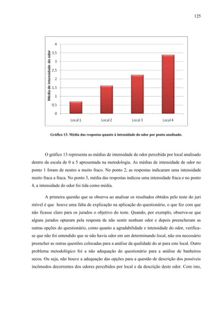 125
Gráfico 13. Média das respostas quanto à intensidade do odor por ponto analisado.
O gráfico 13 representa as médias de intensidade de odor percebida por local analisado
dentro da escala de 0 a 5 apresentada na metodologia. As médias de intensidade de odor no
ponto 1 foram de neutro a muito fraco. No ponto 2, as respostas indicaram uma intensidade
muito fraca a fraca. No ponto 3, média das respostas indicou uma intensidade fraca e no ponto
4, a intensidade do odor foi tida como média.
A primeira questão que se observa ao analisar os resultados obtidos pelo teste do juri
móvel é que houve uma falta de explicação na aplicação do questionário, o que fez com que
não ficasse claro para os jurados o objetivo do teste. Quando, por exemplo, observa-se que
alguns jurados optaram pela resposta de não sentir nenhum odor e depois preencheram as
outras opções do questionário, como quanto a agradabilidade e intensidade do odor, verifica-
se que não foi entendido que se não havia odor em um determinando local, não era necessário
preencher as outras questões colocadas para a análise da qualidade do ar para este local. Outro
problema metodológico foi a não adequação do questionário para a análise de banheiros
secos. Ou seja, não houve a adequação das opções para a questão de descrição dos possíveis
incômodos decorrentes dos odores percebidos por local e da descrição deste odor. Com isto,
 
