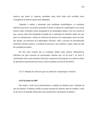 126
supõe-se que dentre as respostas analisadas, parte delas tenha sido escolhida como
consequência da falta de opções mais adequadas.
Seguindo a análise e abstraindo estes problemas metodológicos, os resultados
indicaram que houve um grande incômodo no ponto 4 (câmara de compostagem com a porta
aberta), sendo verificados odores desagradáveis de intensidades médias. Com isso concluí-se
que a pessoa sente odor desagradável quando faz a mantenção do banheiro, dados este que
pode ser utilizado para a análise da eficiencia do processo de compostagem como um todo.
Isto porque, em processos de compostagem eficientes, onde o processo de decomposição
termofílica aérobia acontece, o resultado do processo é gás carbônico e água, sendo que não
há a produção de odores.
Por fim, cabe ressaltar que os resultados obtidos pelas análises olfatométricas
indicaram um grau crescente da concentração odorante que vai do local 1 ao local 4,
confirmando assim a pré-estimativa feita pelos responsáveis da pesquisa na escolha da ordem
de aplicação do questionário por locais a serem estudados no teste do Júri Móvel.
4.2.4.3. Medição da vazão dos gases na câmara de compostagem e chaminé
(a) 03 de junho de 2009
Para medir a vazão fez-se primeiramente a medição do diâmetro para a obtenção da
área da chaminé. O diâmetro obtido na porção terminal da chaminé onde foi medida a vazão
foi de 20 cm. O resultado obtido pelo termo-anemômetro está disposto na tabela 6.
 