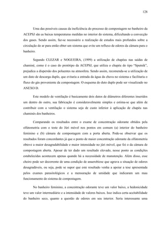 128
Uma das possíveis causas da ineficiência do processo de compostagem no banheiro da
ACEPSJ são as baixas temperaturas medidas no interior do sistema, dificultando a convecção
dos gases. Sendo assim, faz-se necessário a realização de estudos mais profundos sobre a
circulação do ar para então obter um sistema que evite um refluxo de odores da câmara para o
banheiro.
Segundo CLEZAR e NOGUEIRA, (1999) a utilização de chapéus nas saídas de
chaminé, como é o caso do protótipo da ACEPSJ, que utiliza o chapéu do tipo “Sputnik”,
prejudica a dispersão dos poluentes na atmosfera. Sendo assim, recomenda-se a utilização de
um duto de descarga duplo, que evitaria a entrada da água da chuva no sistema e facilitaria o
fluxo do gás proveniente da compostagem. O esquema do duto duplo pode ser visualizado no
ANEXO D.
Este modelo de ventilação é basicamente dois dutos de diâmetros diferentes inseridos
um dentro do outro, sua fabricação é consideravelmente simples e estima-se que além de
contribuir com a ventilação o sistema seja de custo inferior à aplicação de chapéu nas
chaminés dos banheiros.
Comparando os resultados entre o exame de concentração odorante obtidos pela
olfatometria com o teste do Júri móvel nos pontos em comum (a) interior do banheiro
feminino e (b) câmara de compostagem com a porta aberta. Pode-se observar que os
resultados foram concordantes já que o ponto de maior concentração odorante da olfatometria
obteve a maior desagradabilidade e maior intensidade no júri móvel, que foi o da câmara de
compostagem aberta. Apesar de ter dado um resultado elevado, nesse ponto as condições
estabelecidas acontecem apenas quando há a necessidade de manutenção. Além disso, esse
cheiro pode ser decorrente de uma condição de anaerobiose que agrava a situação de odores
desagradáveis, ou seja, pode se supor que este resultado venha a apoiar a tese apresentada
pelos exames parasitológicos e a mensuração de umidade que indicaram um mau
funcionamento do sistema de compostagem.
No banheiro feminino, a concentração odorante teve um valor baixo, a hedonicidade
teve um valor intermediário e a intensidade de valores baixos. Isso indica certa aceitabilidade
do banheiro seco, quanto a questão de odores em seu interior. Seria interessante uma
 