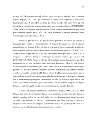 130
seco da ACEPSJ apresenta um pH mediano que é bom para a aplicação solo. A taxa de
Matéria Orgânica de 12,3% que comparado a outros solos orgânicos é considerada
relativamente alta. A capacidade de troca de cátions medida pelo índice CTC de 19,3
CmolC/dm3
e é considerada uma taxa alta e indica uma formação de húmus (WIETHÖLTER,
1994). Um teor de argila de aproximadamente 30% é também considerado um bom indice
para composto organico (WIETHÖLTER, 1994). Entretanto a amostra apresentou como
aspecto negativo um alto índice de P e K.
Valores de pH abaixo de 5,5 podem causar problemas de toxidez de alumínio e
manganês para plantas e microrganismos. A origem da acidez do solo é causada
principalmente por lavagem de Ca e Mg do solo pela água da chuva ou irrigação, remoção dos
nutrientes pelas colheitas e utilização da maioria dos fertilizantes químicos (FREITAS et al.,
2008). Valores de pH entre 5,5 e 6,5 são considerados bons, pois após o valor de 5,5 o
composto se estabiliza devido à contribuição da matéria orgânica que eleva o pH.
(WIETHÖLTER, 1994). Assim, o valor de pH encontrado na amostra, em torno de 5,5, é
considerado um pH bom e aplicável para a agricultura. Entretanto, pH de 5,5 pode também
ser um indicador de anaerobiose, pois, com a baixa eficiência do processo de compostagem
pouco CO2 é produzido e liberado mantendo o carbono na forma de ácido carbônico no meio
e então provocando a queda do pH. Teores baixos de pH podem ser prejudiciais para o
sistema já que há um favorecimento para a solubilização dos metais pesados para o chorume
que se torna então perigoso para a contaminação do solo. Em relação à argila, não se sabe
qual a sua correta procedência, pois teoricamente, em um sistema composto de dejetos
humanos e material vegetal, não deveria apresentar teores tão elevados de argila.
O índice CTC aumenta à medida que a humificação progride (HARADA et al. 1981).
Quando este índice é extremamente baixo, o que geralmente acontece em solos ácidos, o
cálcio e magnésio podem vir a ser deficitários. No caso do composto do banheiro seco da
ACEPSJ, o pH mediano e a taxa CTC relativamente alta fazem com que o cálcio e o
magnésio ficam retidos no composto contribuindo para a sua qualidade. O cálcio e o
magnésio são considerados nutrientes essenciais para as plantas.
 