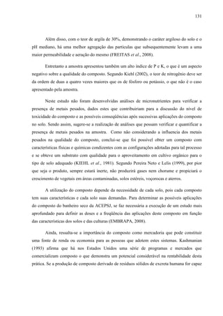 131
Além disso, com o teor de argila de 30%, demonstrando o caráter argiloso do solo e o
pH mediano, há uma melhor agregação das partículas que subsequentemente levam a uma
maior permeabilidade e aeração do mesmo (FREITAS et al., 2008).
Entretanto a amostra apresentou também um alto índice de P e K, o que é um aspecto
negativo sobre a qualidade do composto. Segundo Kiehl (2002), o teor de nitrogênio deve ser
da ordem de duas a quatro vezes maiores que os de fósforo ou potássio, o que não é o caso
apresentado pela amostra.
Neste estudo não foram desenvolvidas análises de micronutrientes para verificar a
presença de metais pesados, dados estes que contribuiriam para a discussão do nível de
toxicidade do composto e as possíveis conseqüências após sucessivas aplicações do composto
no solo. Sendo assim, sugere-se a realização de análises que possam verificar e quantificar a
presença de metais pesados na amostra. Como não considerando a influencia dos metais
pesados na qualidade do composto, conclui-se que foi possível obter um composto com
características físicas e químicas condizentes com as configurações adotadas para tal processo
e se obteve um substrato com qualidade para o aproveitamento em cultivo orgânico para o
tipo de solo adequado (KIEHL et al., 1981). Segundo Pereira Neto e Lelis (1999), por pior
que seja o produto, sempre estará inerte, não produzirá gases nem chorume e propiciará o
crescimento de vegetais em áreas contaminadas, solos estéreis, voçorocas e aterros.
A utilização do composto depende da necessidade de cada solo, pois cada composto
tem suas características e cada solo suas demandas. Para determinar as possíveis aplicações
do composto do banheiro seco da ACEPSJ, se faz necessária a execução de um estudo mais
aprofundado para definir as doses e a freqüência das aplicações deste composto em função
das características dos solos e das culturas (EMBRAPA, 2008).
Ainda, ressalta-se a importância do composto como mercadoria que pode constituir
uma fonte de renda ou economia para as pessoas que adotem estes sistemas. Kashmanian
(1993) afirma que há nos Estados Unidos uma série de programas e mercados que
comercializam composto o que demonstra um potencial considerável na rentabilidade desta
prática. Se a produção de composto derivado de resíduos sólidos de excreta humana for capaz
 